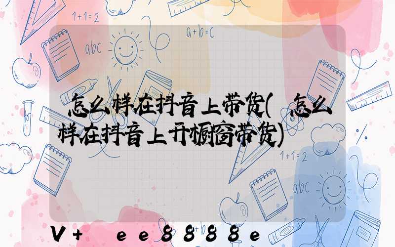 怎么样在抖音上带货(怎么样在抖音上开橱窗带货)