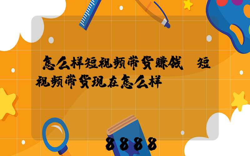 怎么样短视频带货赚钱(短视频带货现在怎么样)