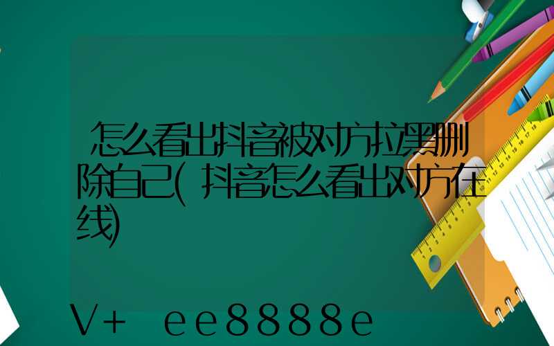 怎么看出抖音被对方拉黑删除自己(抖音怎么看出对方在线)