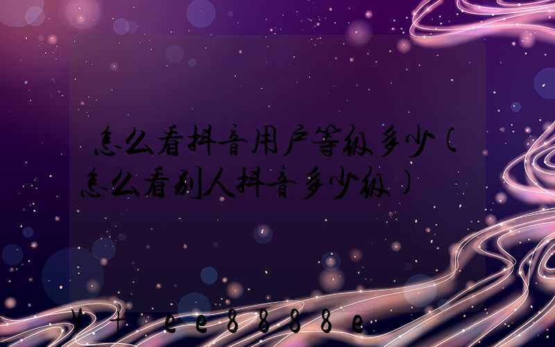 怎么看抖音用户等级多少(怎么看别人抖音多少级)