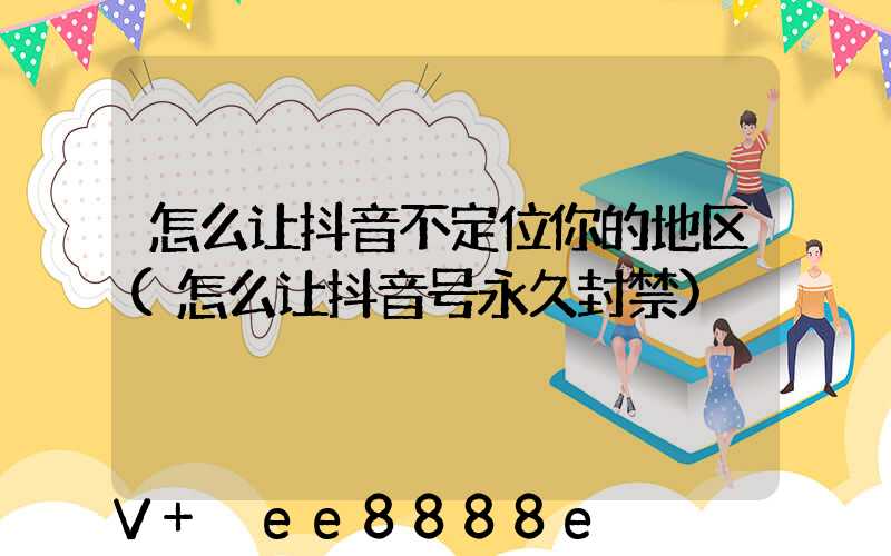 怎么让抖音不定位你的地区(怎么让抖音号永久封禁)