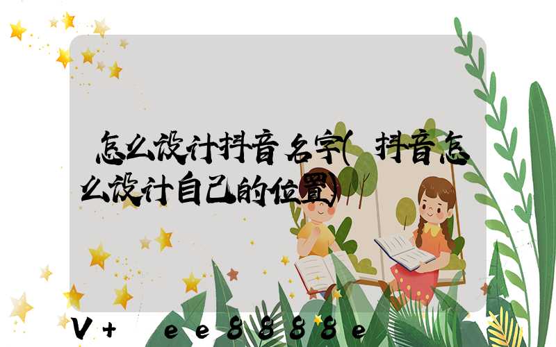 怎么设计抖音名字(抖音怎么设计自己的位置)