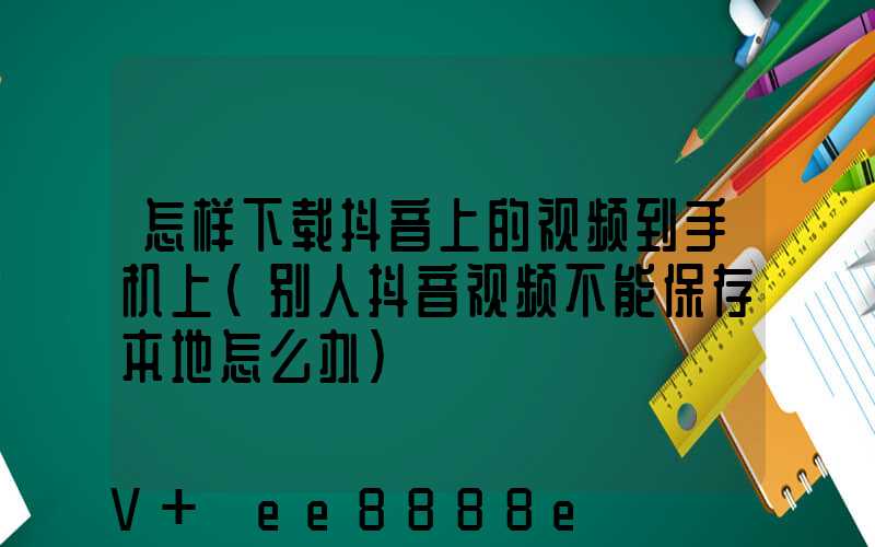 怎样下载抖音上的视频到手机上(别人抖音视频不能保存本地怎么办)