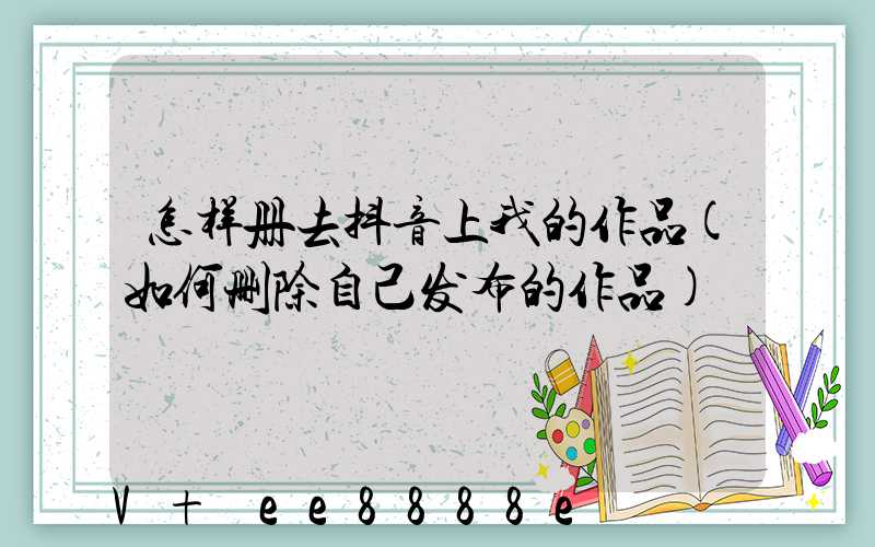 怎样册去抖音上我的作品(如何删除自己发布的作品)