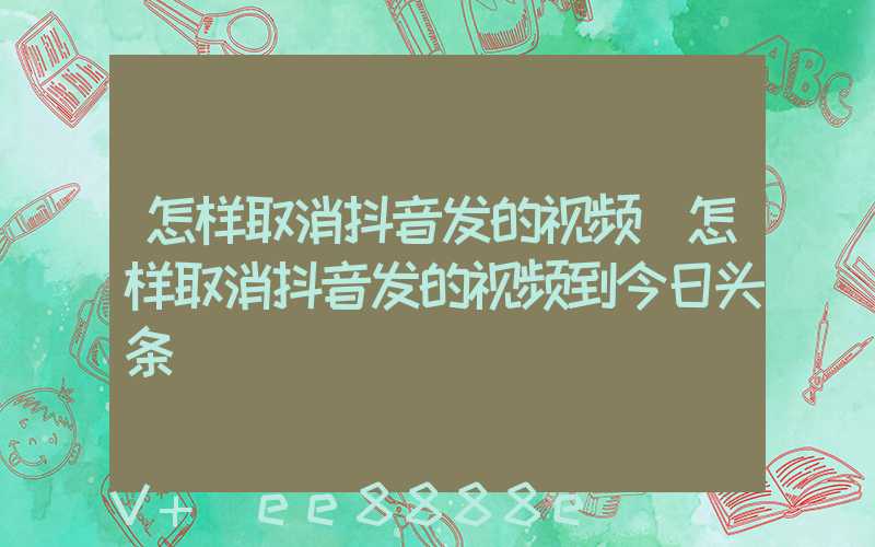 怎样取消抖音发的视频(怎样取消抖音发的视频到今日头条)