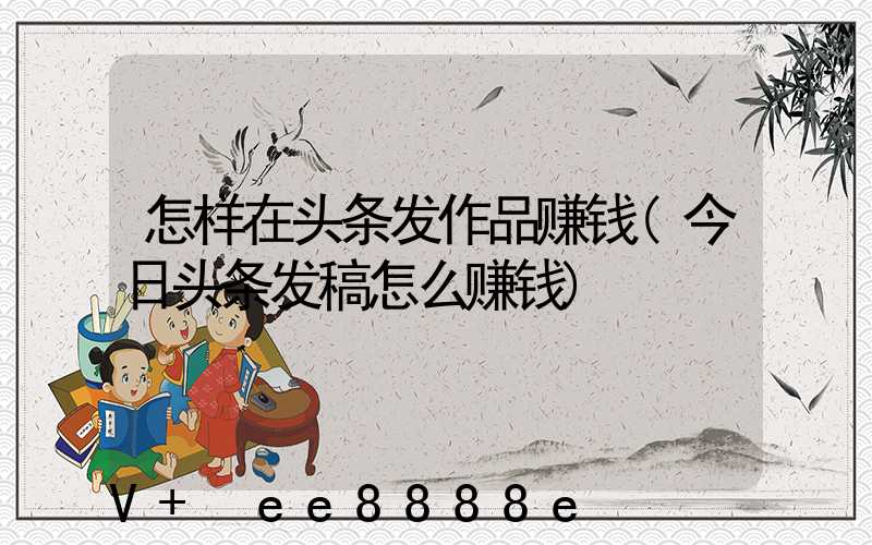 怎样在头条发作品赚钱(今日头条发稿怎么赚钱)