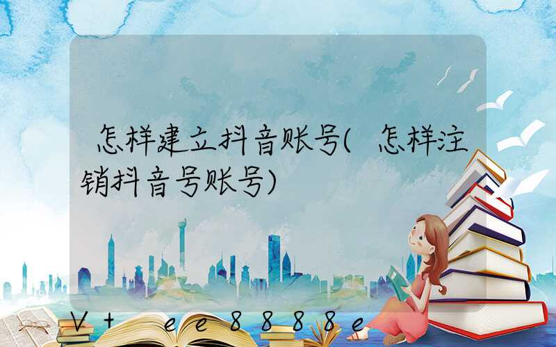 怎样建立抖音账号(怎样注销抖音号账号)