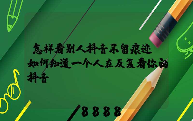 怎样看别人抖音不留痕迹(如何知道一个人在反复看你的抖音)