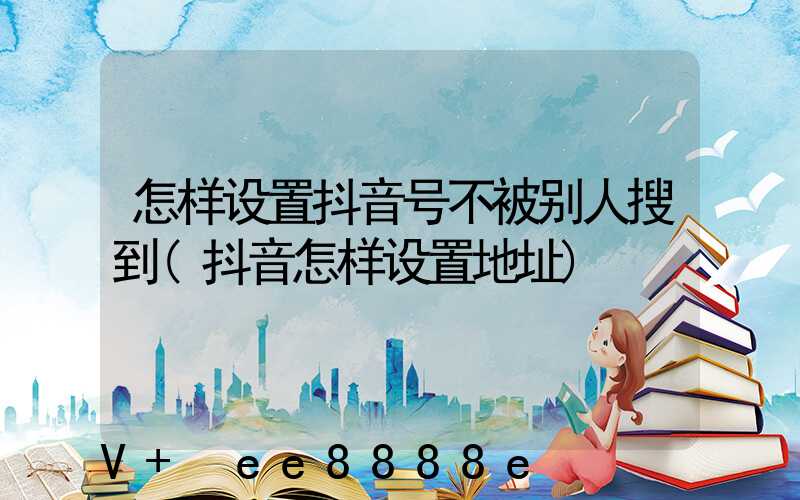怎样设置抖音号不被别人搜到(抖音怎样设置地址)