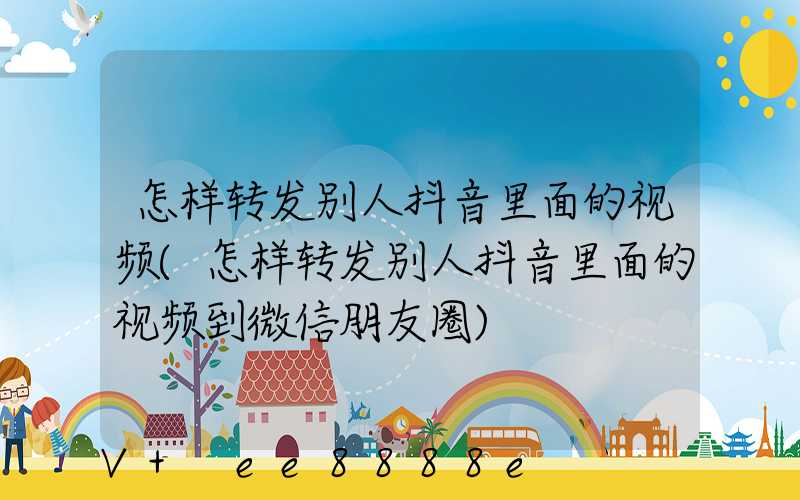 怎样转发别人抖音里面的视频(怎样转发别人抖音里面的视频到微信朋友圈)