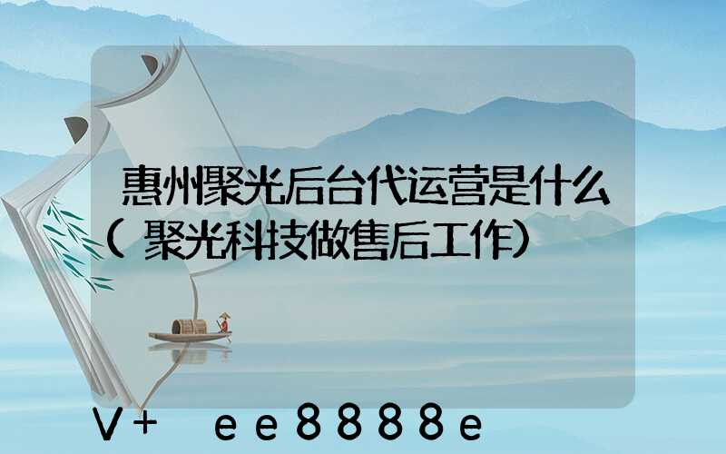 惠州聚光后台代运营是什么(聚光科技做售后工作)