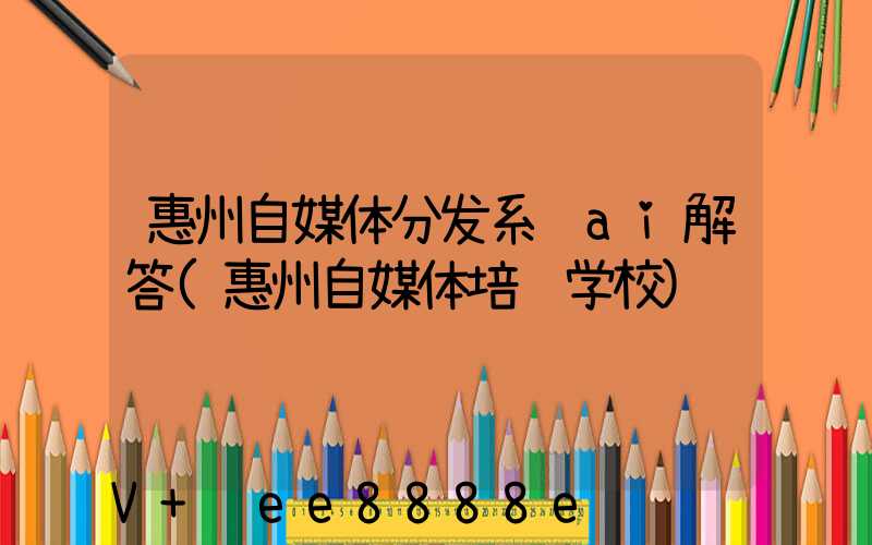 惠州自媒体分发系统ai解答(惠州自媒体培训学校)