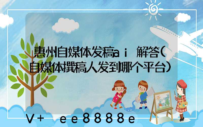 惠州自媒体发稿ai解答(自媒体撰稿人发到哪个平台)