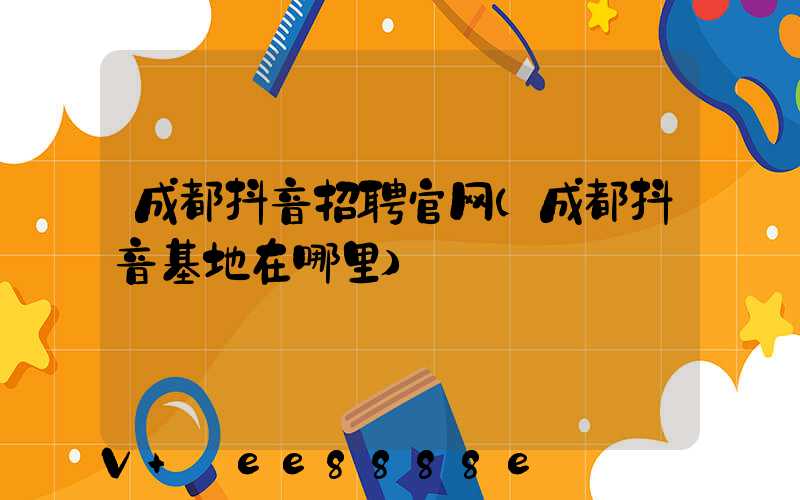 成都抖音招聘官网(成都抖音基地在哪里)