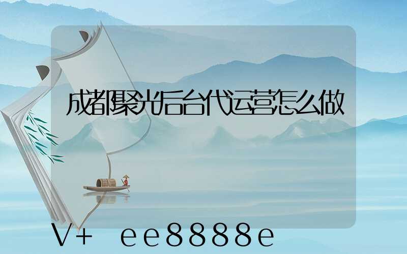 成都聚光后台代运营怎么做