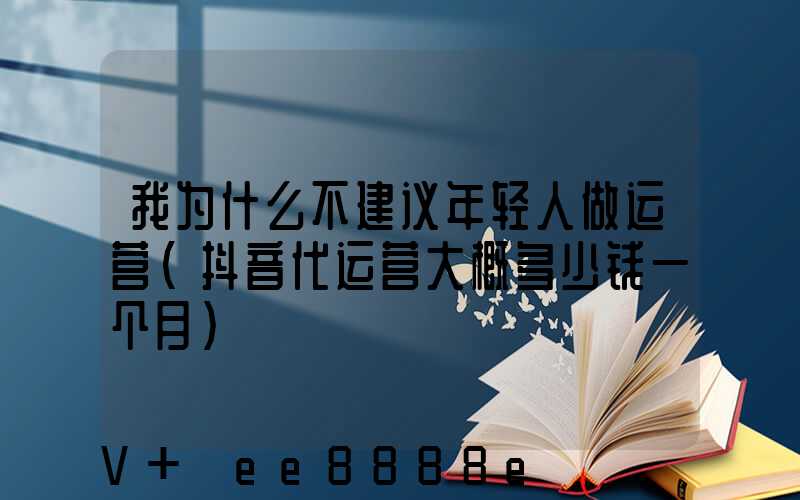 我为什么不建议年轻人做运营(抖音代运营大概多少钱一个月)