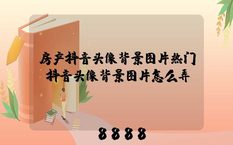 房产抖音头像背景图片热门(抖音头像背景图片怎么弄)
