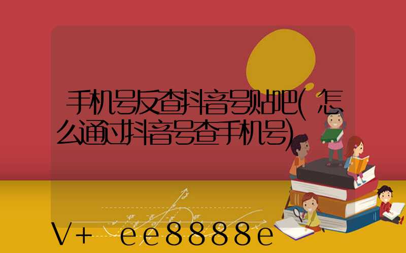 手机号反查抖音号贴吧(怎么通过抖音号查手机号)
