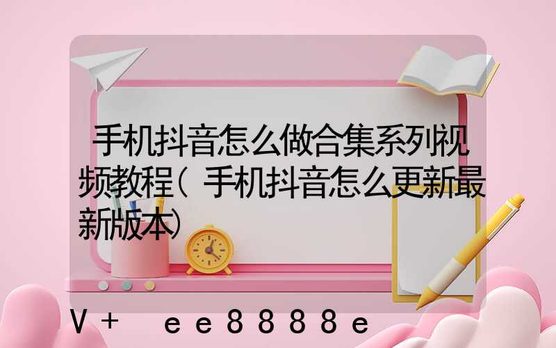 手机抖音怎么做合集系列视频教程(手机抖音怎么更新最新版本)