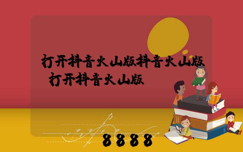 打开抖音火山版抖音火山版(打开抖音火山版)