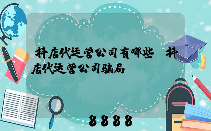 抖店代运营公司有哪些(抖店代运营公司骗局)