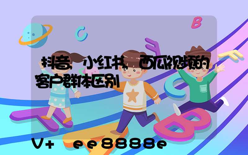 抖音,小红书,西瓜视频的客户群体区别