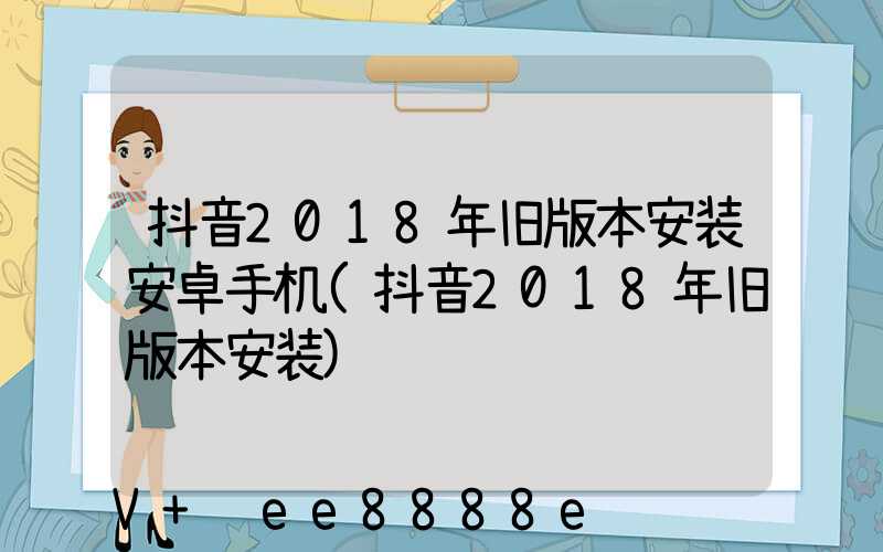 抖音2018年旧版本安装安卓手机(抖音2018年旧版本安装)
