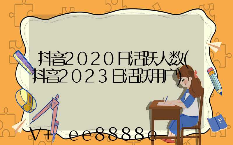 抖音2020日活跃人数(抖音2023日活跃用户)