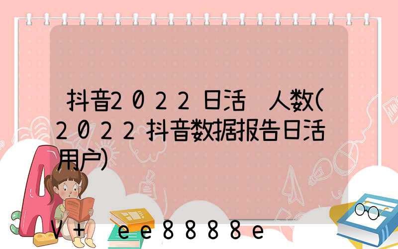 抖音2022日活跃人数(2022抖音数据报告日活跃用户)