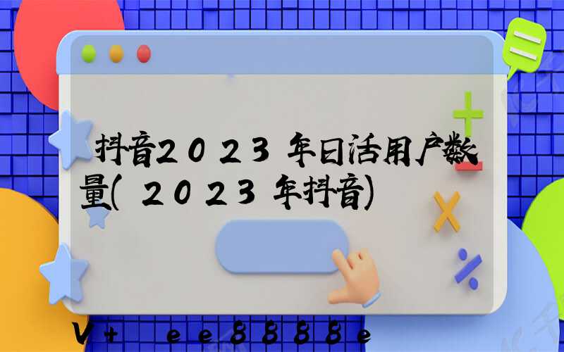 抖音2023年日活用户数量(2023年抖音)