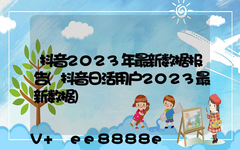 抖音2023年最新数据报告(抖音日活用户2023最新数据)
