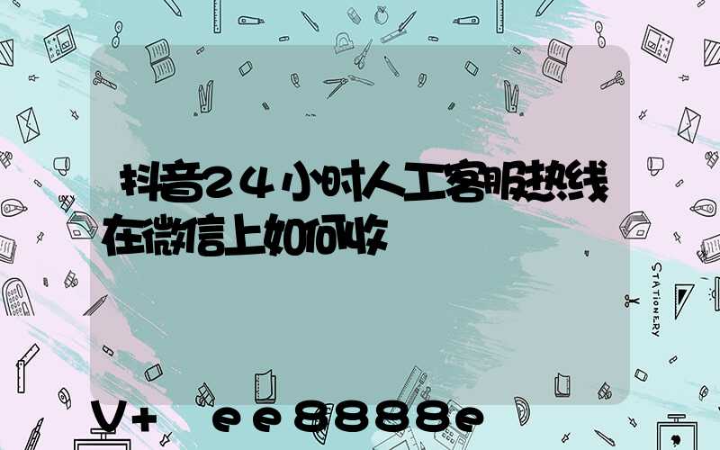 抖音24小时人工客服热线在微信上如何收