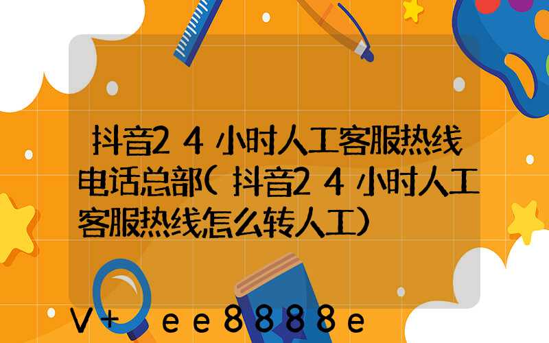 抖音24小时人工客服热线电话总部(抖音24小时人工客服热线怎么转人工)