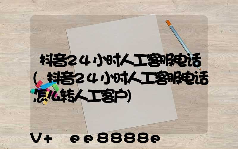 抖音24小时人工客服电话(抖音24小时人工客服电话怎么转人工客户)