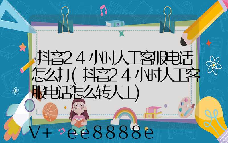 抖音24小时人工客服电话怎么打(抖音24小时人工客服电话怎么转人工)