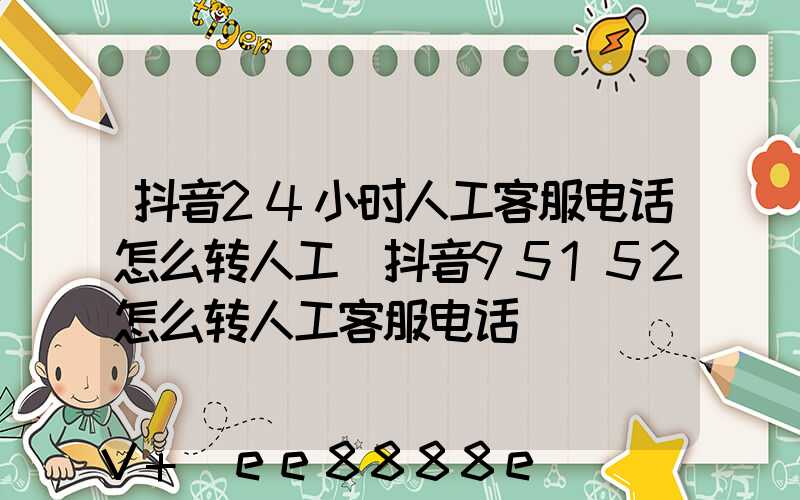 抖音24小时人工客服电话怎么转人工(抖音95152怎么转人工客服电话)