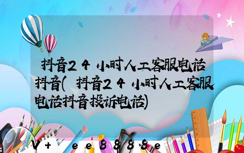 抖音24小时人工客服电话抖音(抖音24小时人工客服电话抖音投诉电话)