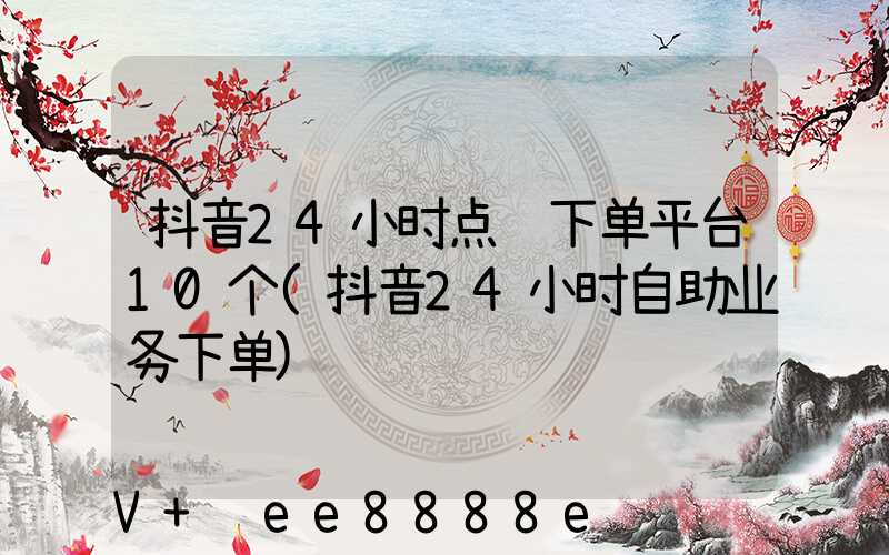 抖音24小时点赞下单平台10个(抖音24小时自助业务下单)
