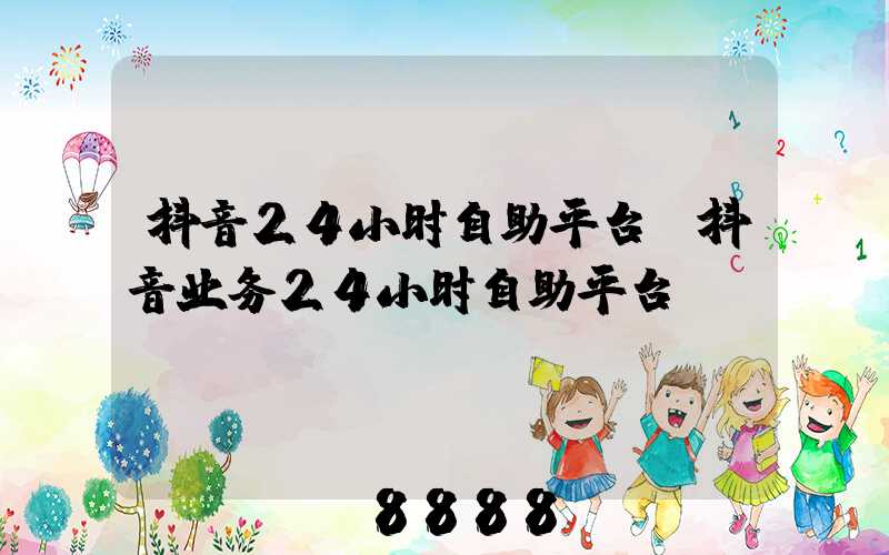 抖音24小时自助平台(抖音业务24小时自助平台)