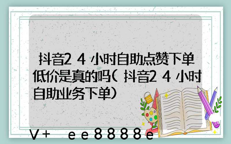 抖音24小时自助点赞下单低价是真的吗(抖音24小时自助业务下单)