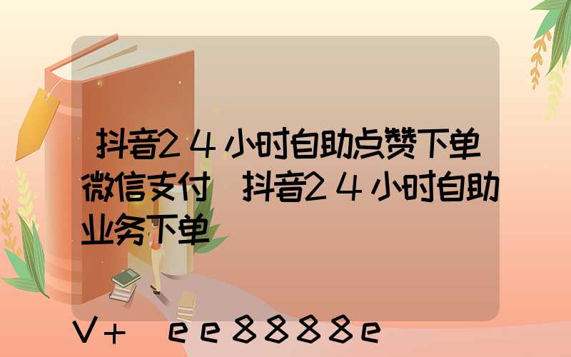 抖音24小时自助点赞下单微信支付(抖音24小时自助业务下单)