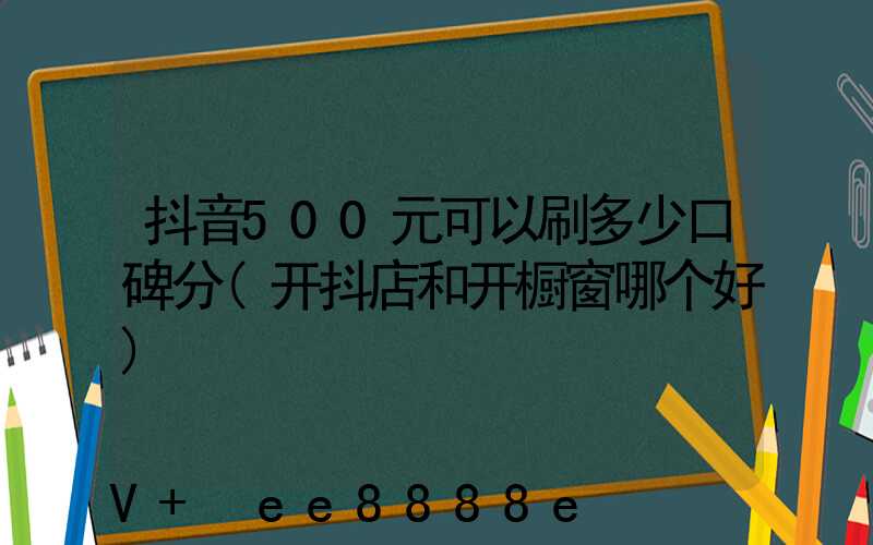 抖音500元可以刷多少口碑分(开抖店和开橱窗哪个好)