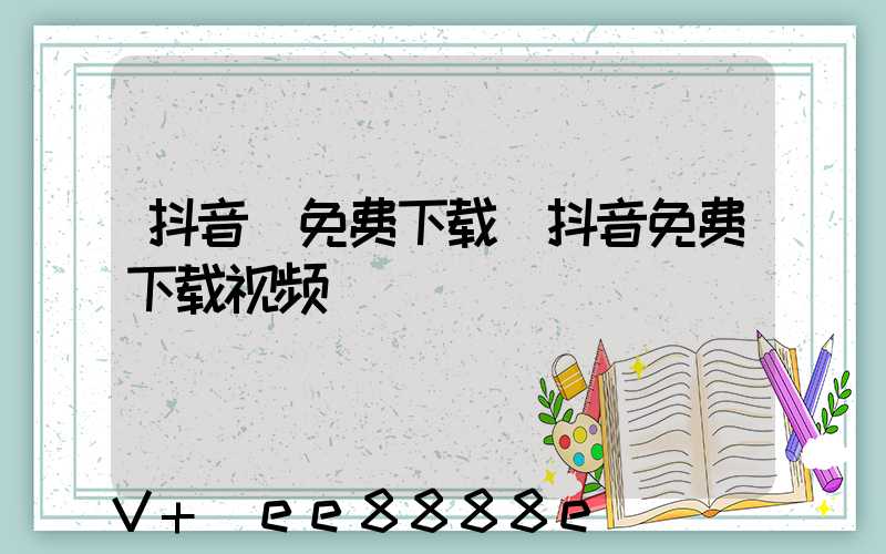 抖音_免费下载(抖音免费下载视频)