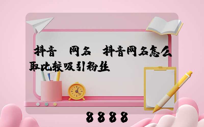 抖音_网名(抖音网名怎么取比较吸引粉丝)