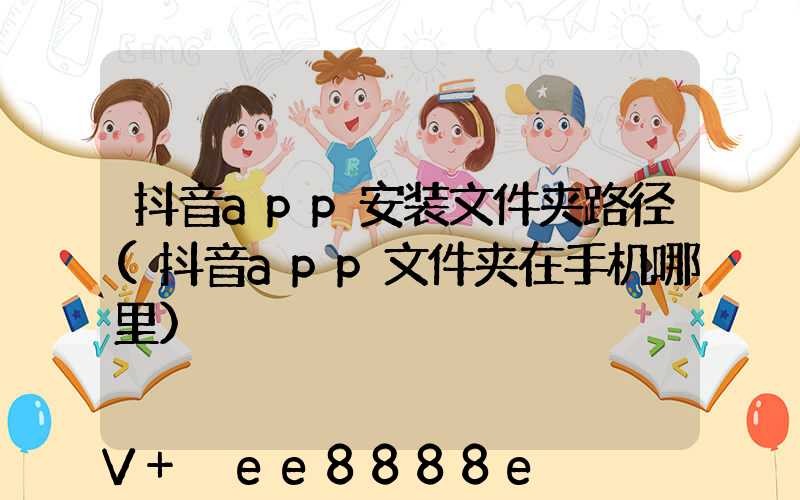 抖音app安装文件夹路径(抖音app文件夹在手机哪里)