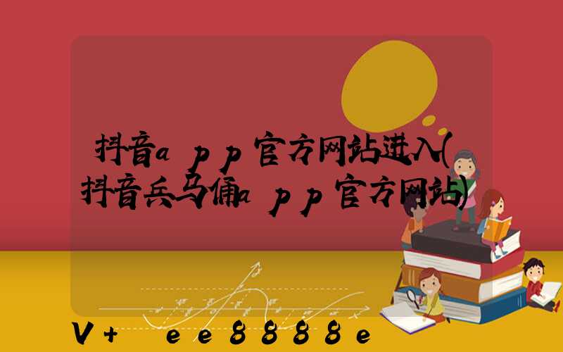 抖音app官方网站进入(抖音兵马俑app官方网站)