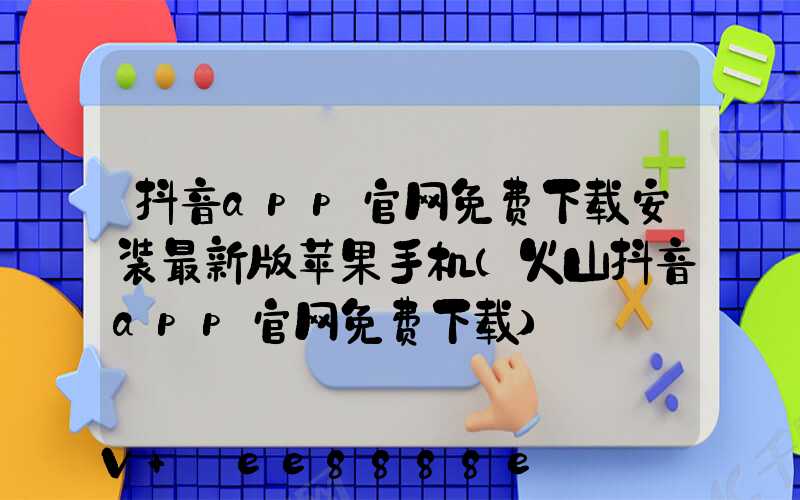 抖音app官网免费下载安装最新版苹果手机(火山抖音app官网免费下载)