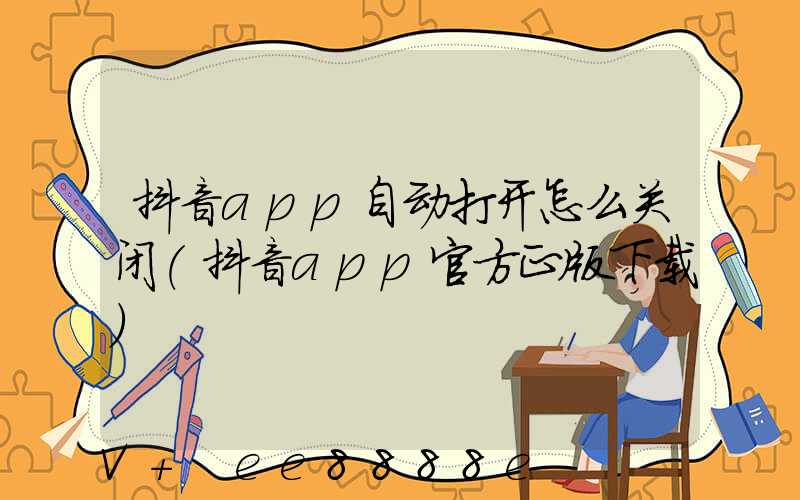 抖音app自动打开怎么关闭(抖音app官方正版下载)