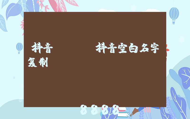 抖音kol(抖音空白名字复制)