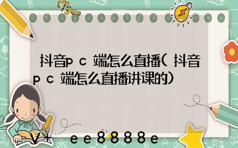 抖音pc端怎么直播(抖音pc端怎么直播讲课的)